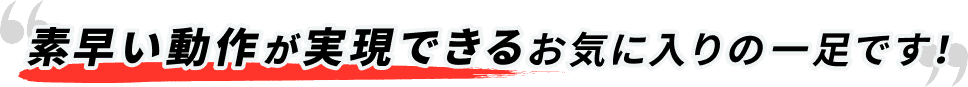 素早い動作が実現できるお気に入りの一足です！