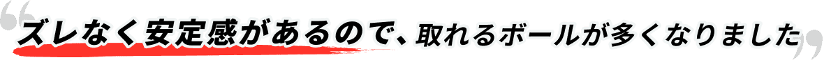 ズレなく安定感があるので、取れるボールが多くなりました